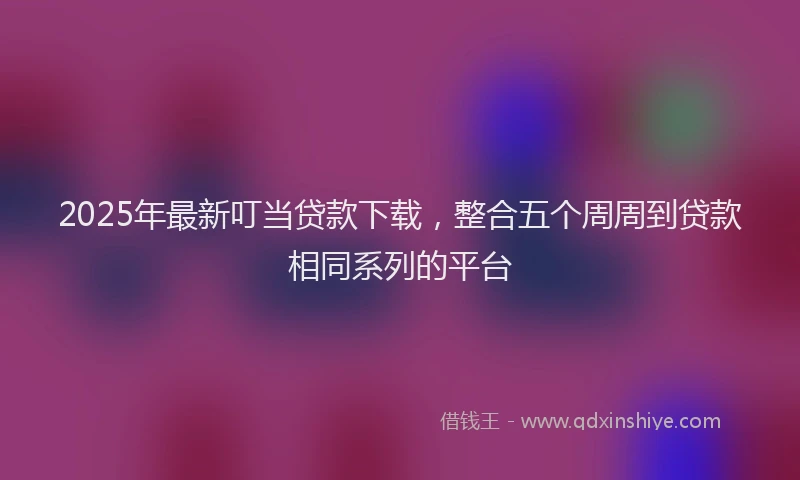 2025年最新叮当贷款下载，整合五个周周到贷款相同系列的平台