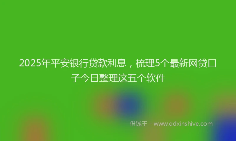 2025年平安银行贷款利息，梳理5个最新网贷口子今日整理这五个软件