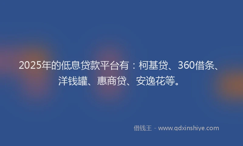2025年的低息贷款平台有：柯基贷、360借条、洋钱罐、惠商贷、安逸花等。