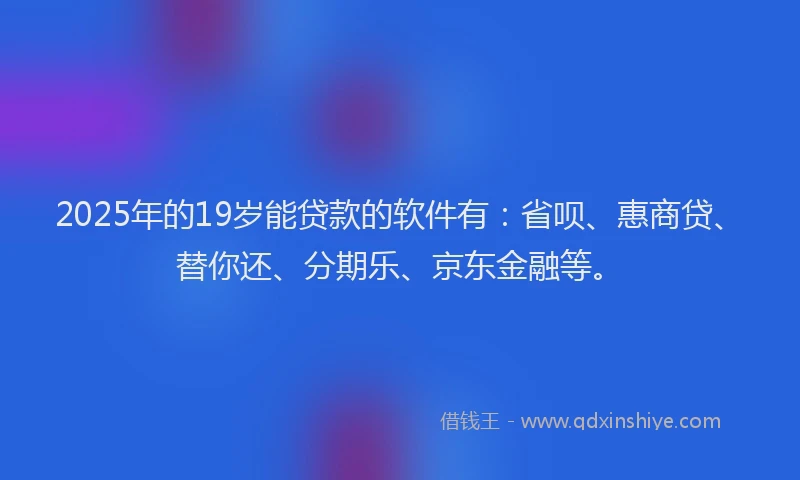 2025年的19岁能贷款的软件有：省呗、惠商贷、替你还、分期乐、京东金融等。