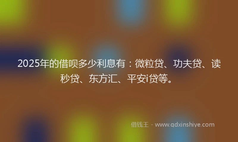 2025年的借呗多少利息有：微粒贷、功夫贷、读秒贷、东方汇、平安i贷等。
