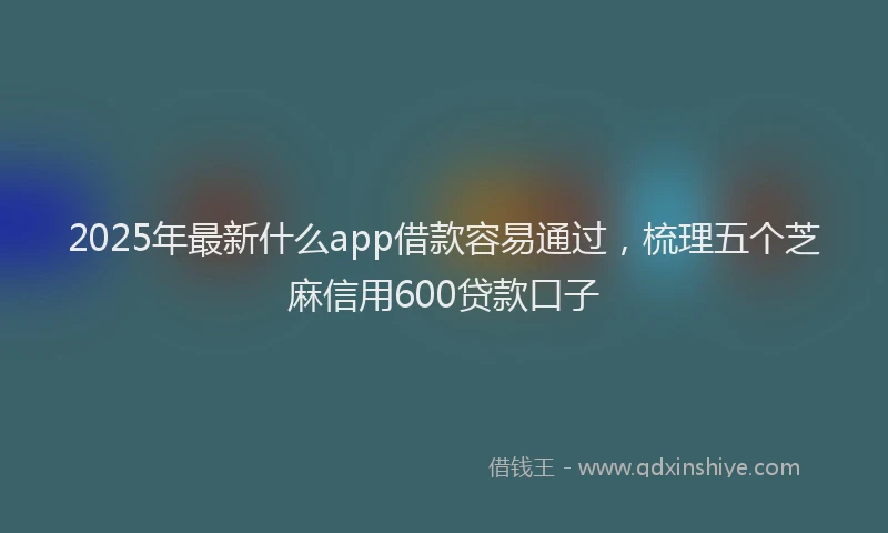 2025年最新什么app借款容易通过，梳理五个芝麻信用600贷款口子