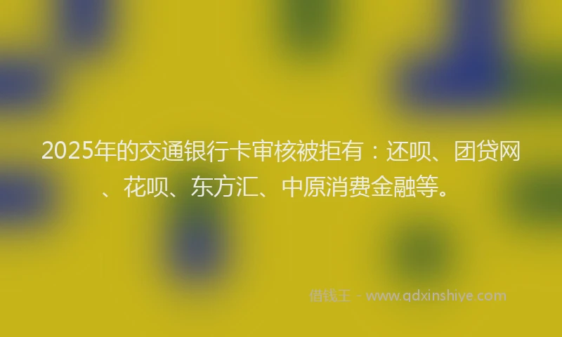 2025年的交通银行卡审核被拒有：还呗、团贷网、花呗、东方汇、中原消费金融等。