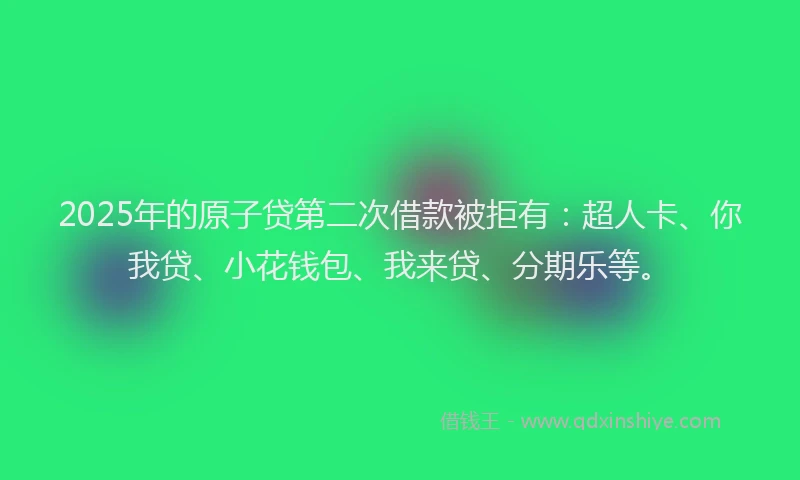 2025年的原子贷第二次借款被拒有：超人卡、你我贷、小花钱包、我来贷、分期乐等。