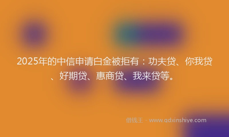2025年的中信申请白金被拒有：功夫贷、你我贷、好期贷、惠商贷、我来贷等。