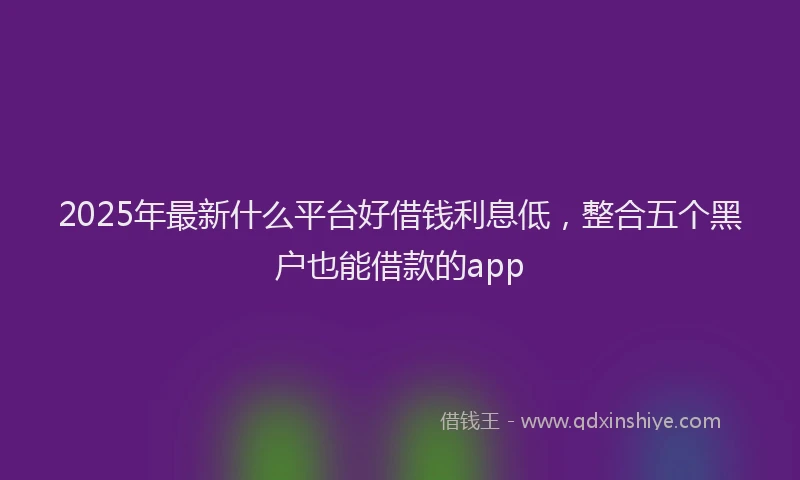 2025年最新什么平台好借钱利息低，整合五个黑户也能借款的app