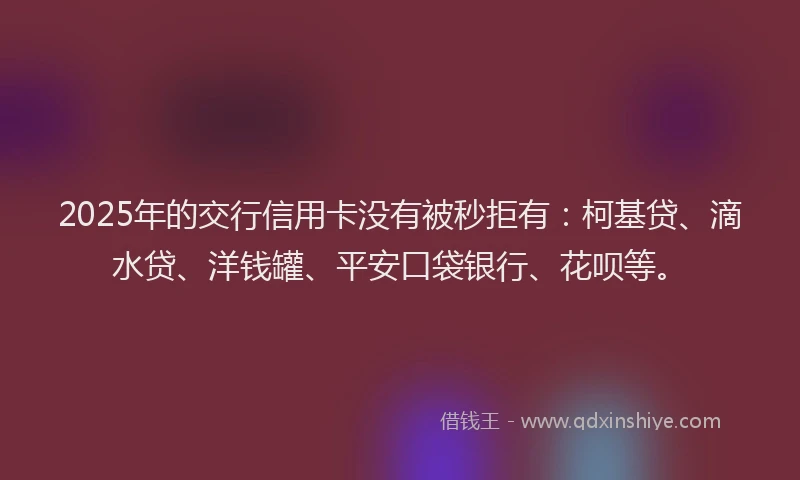 2025年的交行信用卡没有被秒拒有：柯基贷、滴水贷、洋钱罐、平安口袋银行、花呗等。
