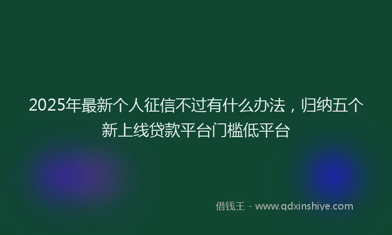 2025年最新个人征信不过有什么办法，归纳五个新上线贷款平台门槛低平台