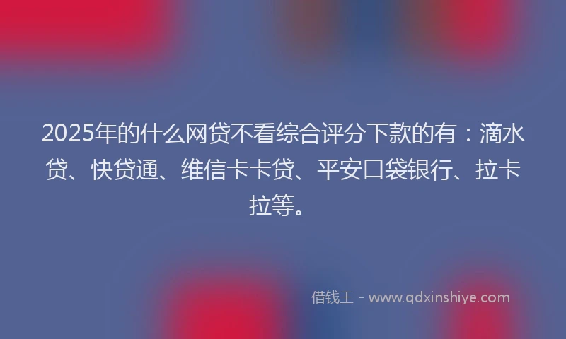2025年的什么网贷不看综合评分下款的有：滴水贷、快贷通、维信卡卡贷、平安口袋银行、拉卡拉等。