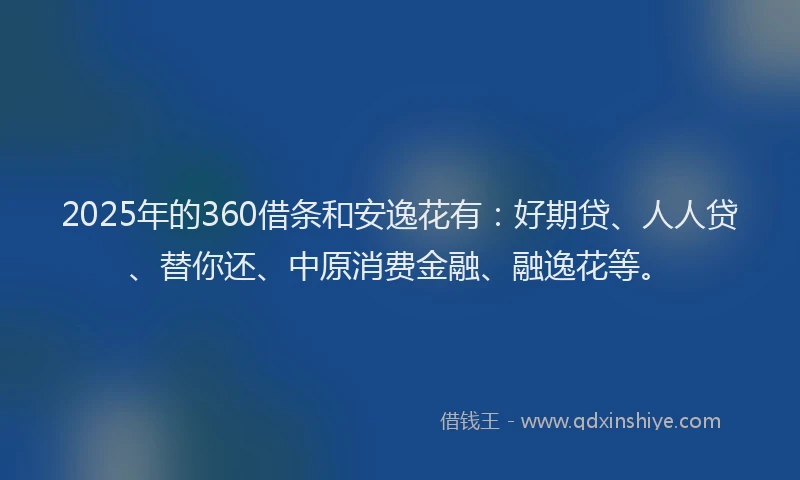 2025年的360借条和安逸花有：好期贷、人人贷、替你还、中原消费金融、融逸花等。
