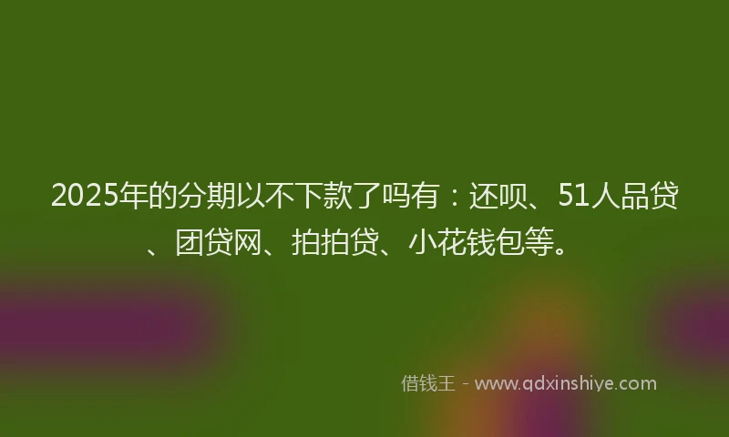 2025年的分期以不下款了吗有：还呗、51人品贷、团贷网、拍拍贷、小花钱包等。