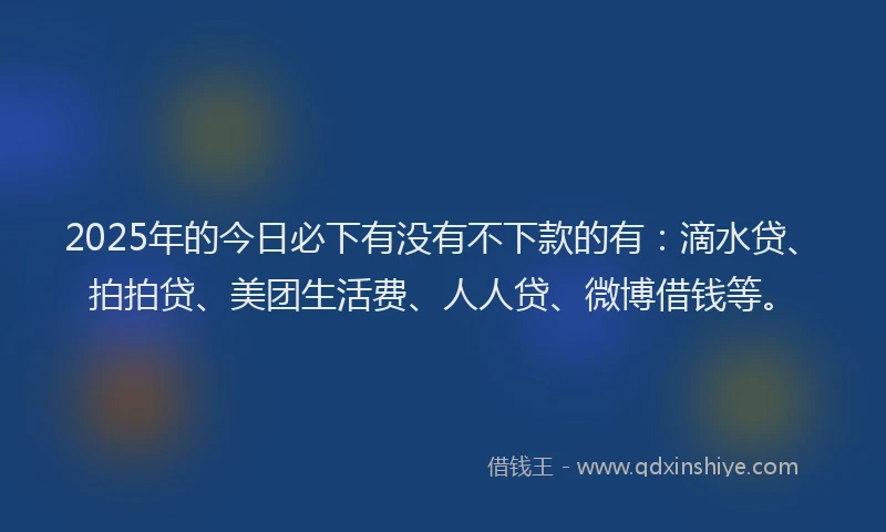 2025年的今日必下有没有不下款的有：滴水贷、拍拍贷、美团生活费、人人贷、微博借钱等。