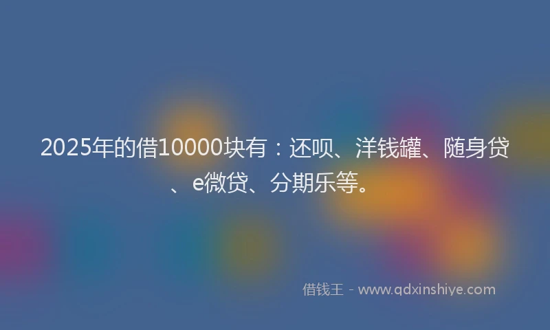2025年的借10000块有：还呗、洋钱罐、随身贷、e微贷、分期乐等。