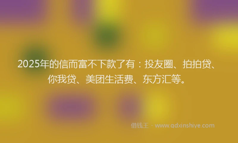 2025年的信而富不下款了有：投友圈、拍拍贷、你我贷、美团生活费、东方汇等。