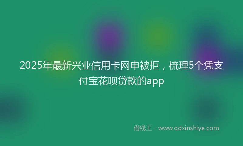2025年最新兴业信用卡网申被拒，梳理5个凭支付宝花呗贷款的app