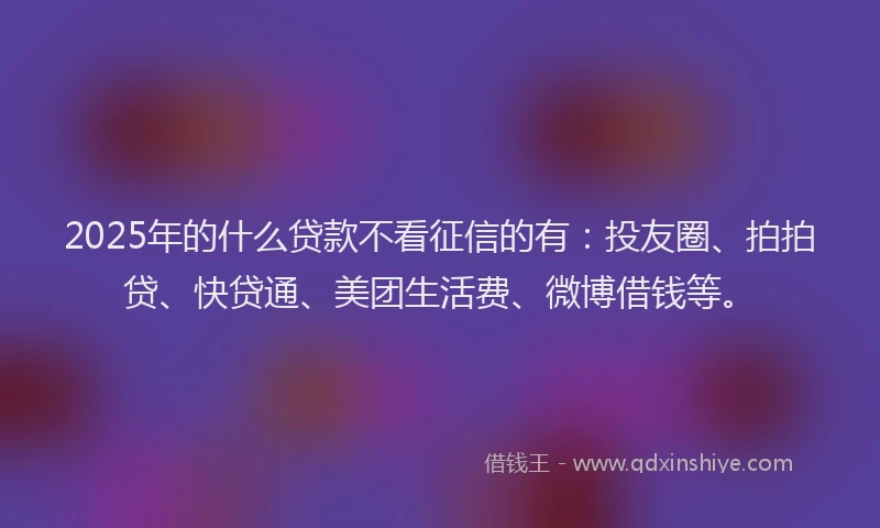 2025年的什么贷款不看征信的有：投友圈、拍拍贷、快贷通、美团生活费、微博借钱等。