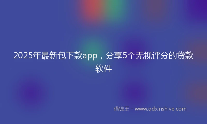 2025年最新包下款app，分享5个无视评分的贷款软件