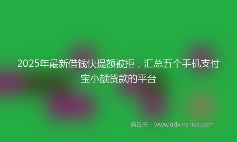 2025年最新借钱快提额被拒，汇总五个手机支付宝小额贷款的平台