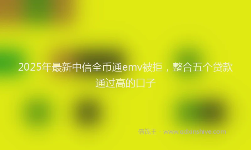 2025年最新中信全币通emv被拒，整合五个贷款通过高的口子