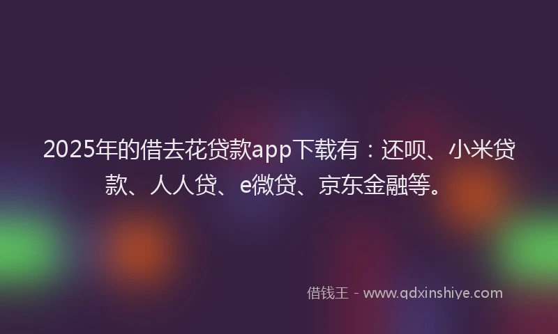 2025年的借去花贷款app下载有：还呗、小米贷款、人人贷、e微贷、京东金融等。