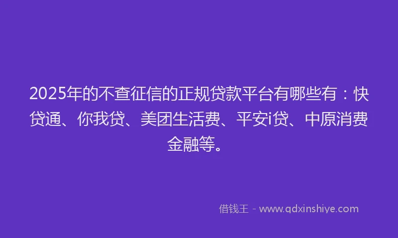 2025年的不查征信的正规贷款平台有哪些有：快贷通、你我贷、美团生活费、平安i贷、中原消费金融等。