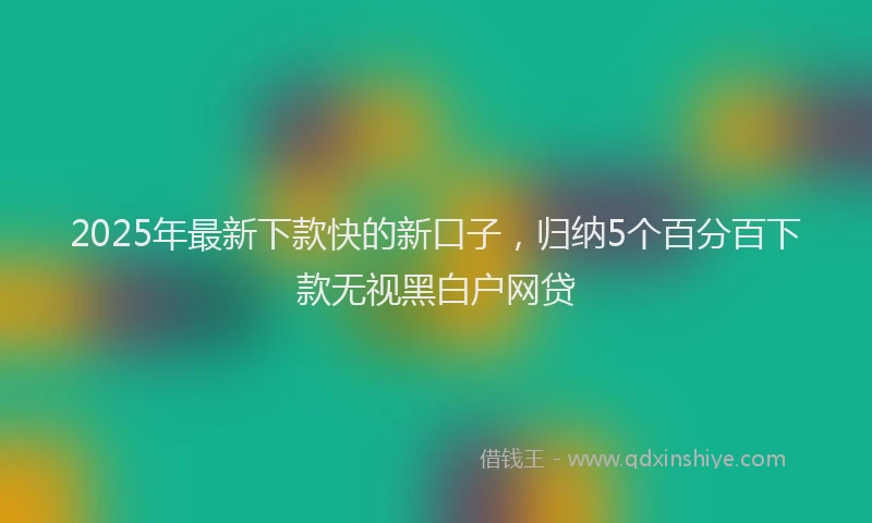 2025年最新下款快的新口子，归纳5个百分百下款无视黑白户网贷