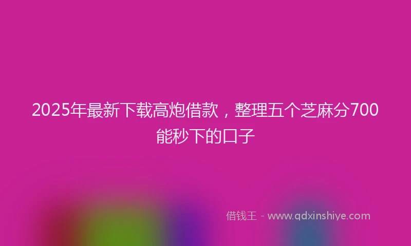 2025年最新下载高炮借款，整理五个芝麻分700能秒下的口子