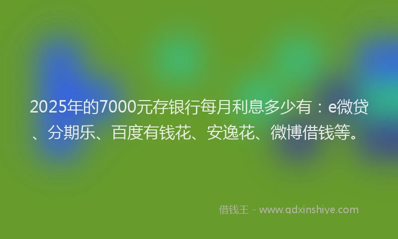 2025年的7000元存银行每月利息多少有：e微贷、分期乐、百度有钱花、安逸花、微博借钱等。
