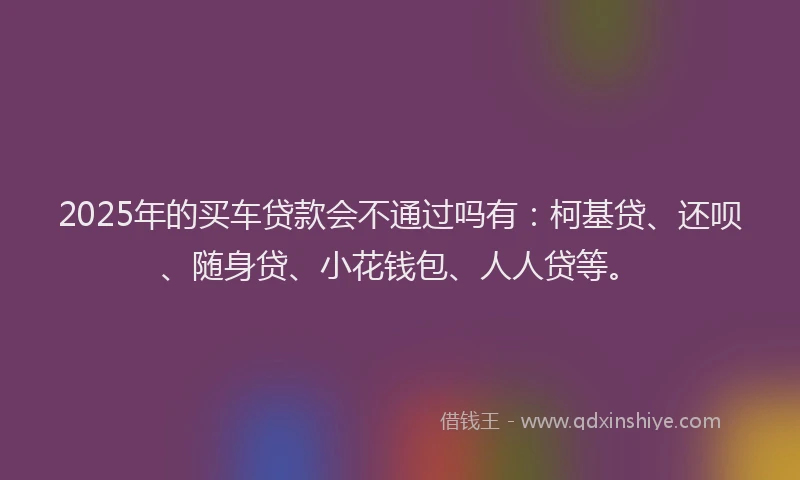 2025年的买车贷款会不通过吗有：柯基贷、还呗、随身贷、小花钱包、人人贷等。