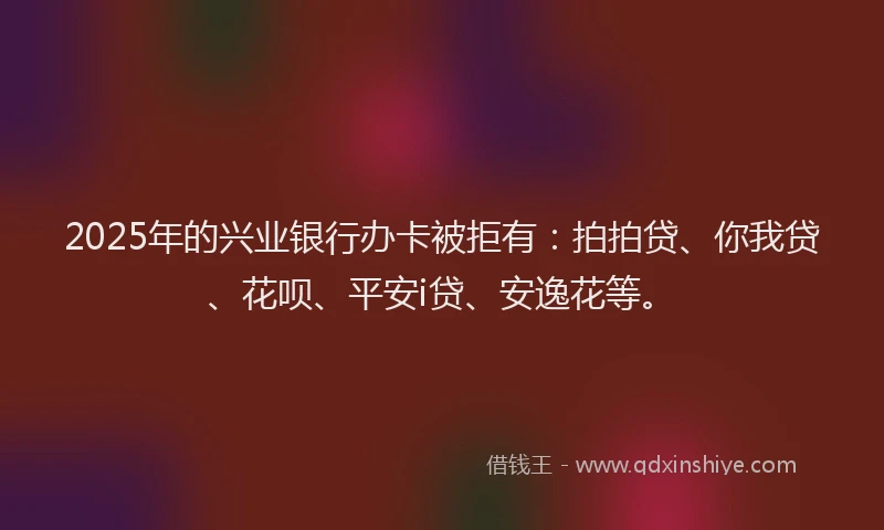 2025年的兴业银行办卡被拒有：拍拍贷、你我贷、花呗、平安i贷、安逸花等。