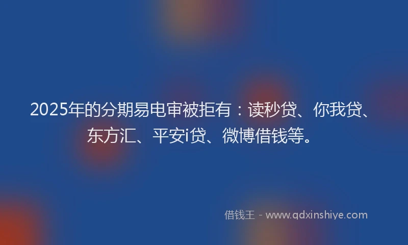 2025年的分期易电审被拒有：读秒贷、你我贷、东方汇、平安i贷、微博借钱等。