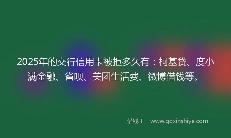 2025年的交行信用卡被拒多久有：柯基贷、度小满金融、省呗、美团生活费、微博借钱等。