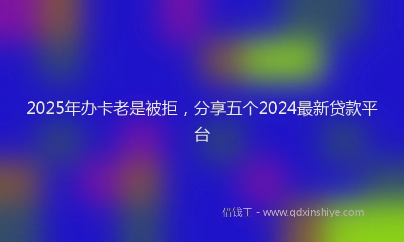 2025年办卡老是被拒，分享五个2024最新贷款平台