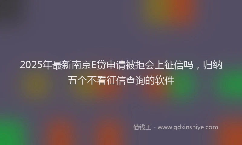 2025年最新南京E贷申请被拒会上征信吗，归纳五个不看征信查询的软件