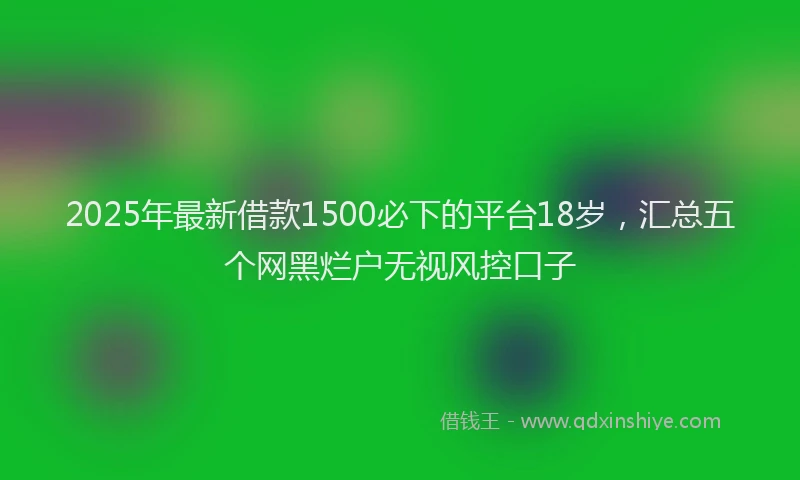 2025年最新借款1500必下的平台18岁，汇总五个网黑烂户无视风控口子