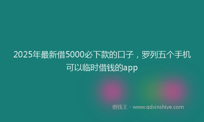 2025年最新借5000必下款的口子，罗列五个手机可以临时借钱的app