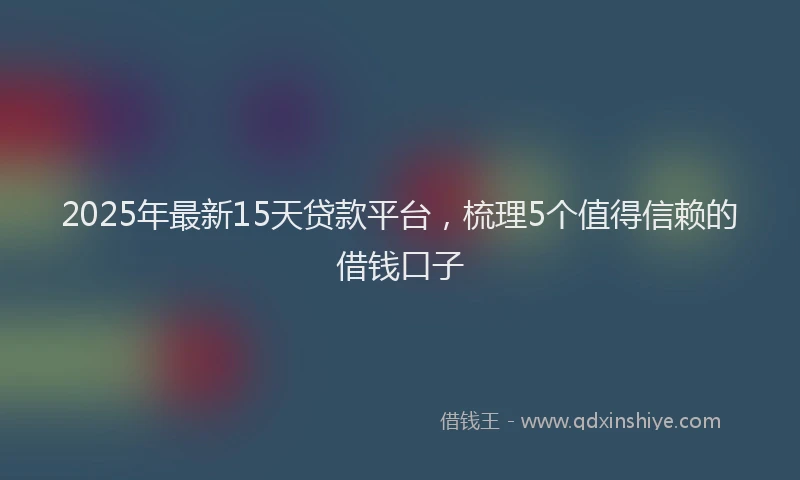 2025年最新15天贷款平台，梳理5个值得信赖的借钱口子