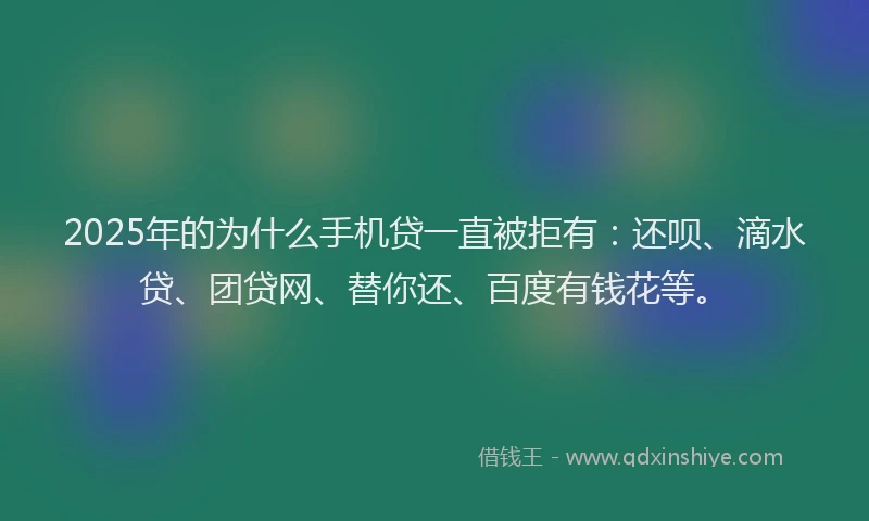 2025年的为什么手机贷一直被拒有：还呗、滴水贷、团贷网、替你还、百度有钱花等。