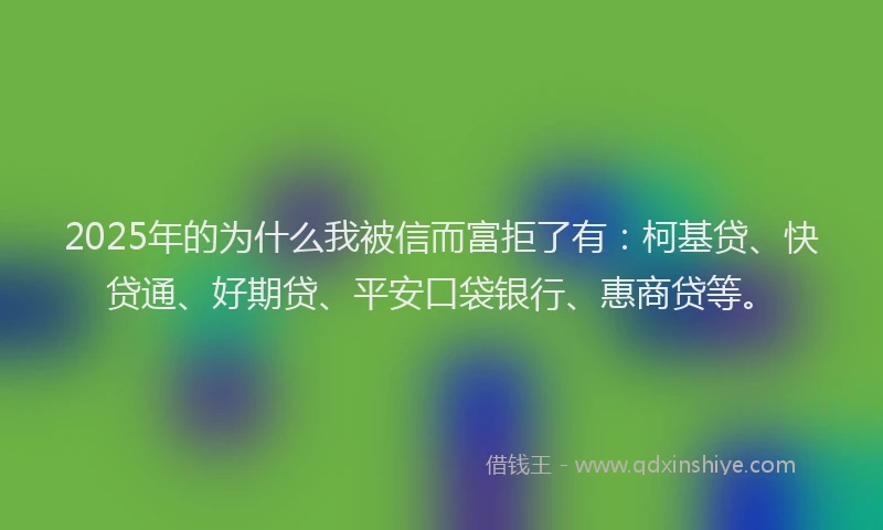 2025年的为什么我被信而富拒了有：柯基贷、快贷通、好期贷、平安口袋银行、惠商贷等。