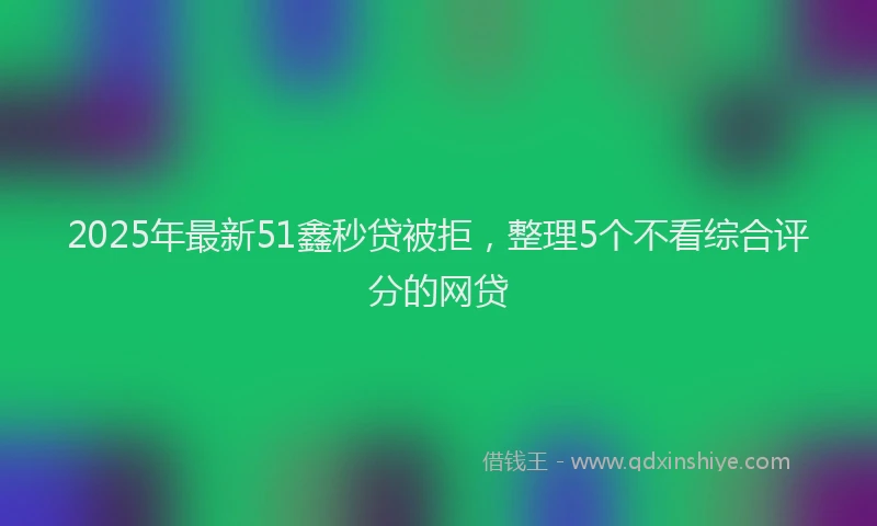 2025年最新51鑫秒贷被拒，整理5个不看综合评分的网贷