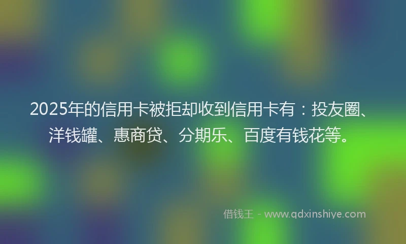 2025年的信用卡被拒却收到信用卡有：投友圈、洋钱罐、惠商贷、分期乐、百度有钱花等。