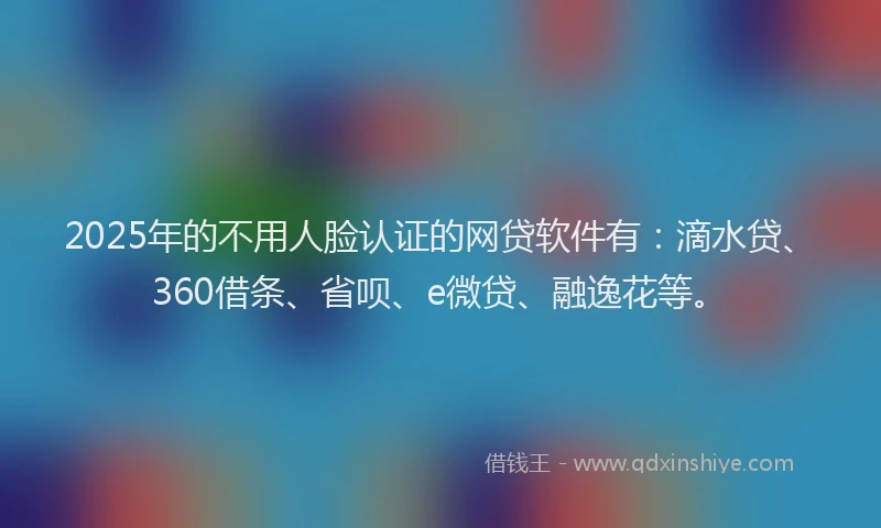 2025年的不用人脸认证的网贷软件有：滴水贷、360借条、省呗、e微贷、融逸花等。