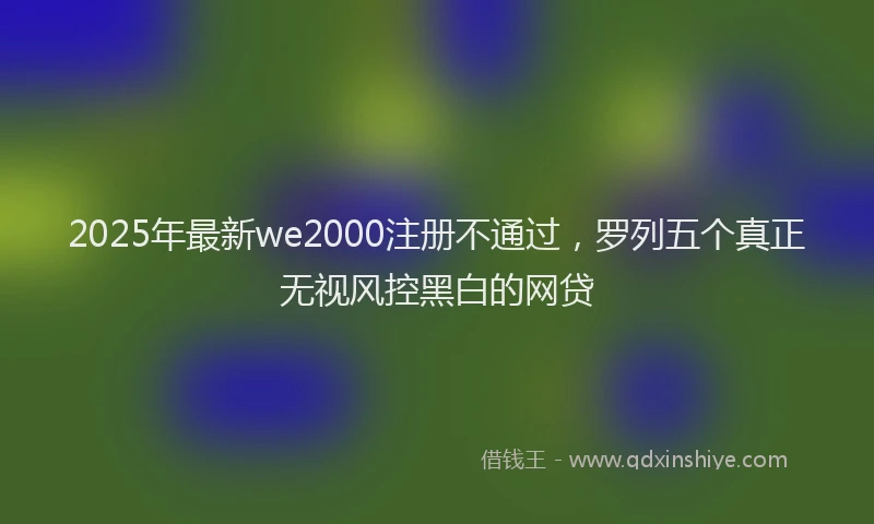 2025年最新we2000注册不通过，罗列五个真正无视风控黑白的网贷