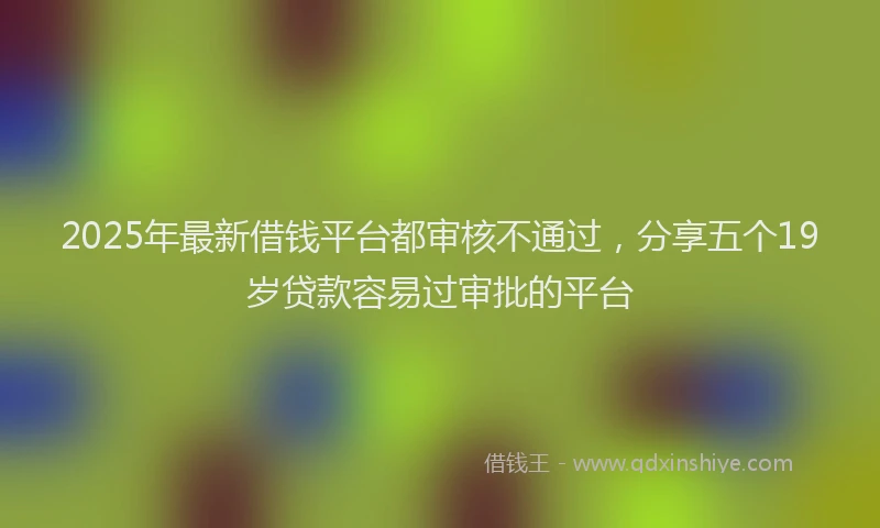 2025年最新借钱平台都审核不通过，分享五个19岁贷款容易过审批的平台