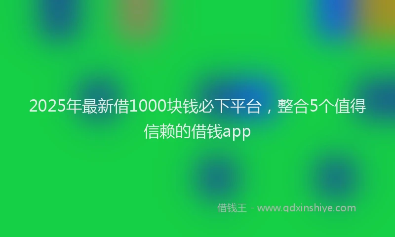 2025年最新借1000块钱必下平台，整合5个值得信赖的借钱app
