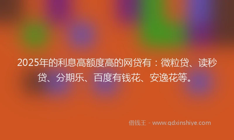 2025年的利息高额度高的网贷有：微粒贷、读秒贷、分期乐、百度有钱花、安逸花等。