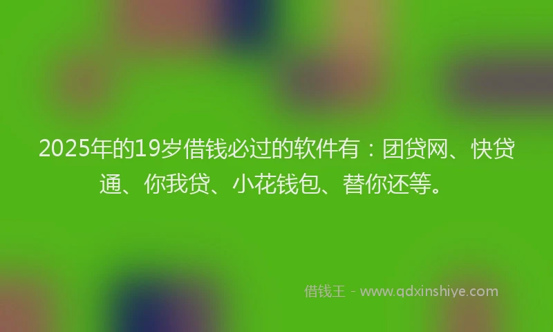 2025年的19岁借钱必过的软件有：团贷网、快贷通、你我贷、小花钱包、替你还等。