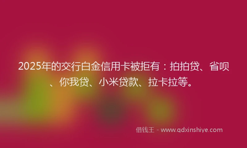 2025年的交行白金信用卡被拒有：拍拍贷、省呗、你我贷、小米贷款、拉卡拉等。