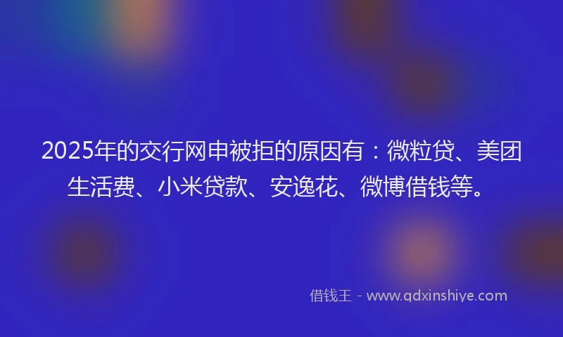 2025年的交行网申被拒的原因有：微粒贷、美团生活费、小米贷款、安逸花、微博借钱等。