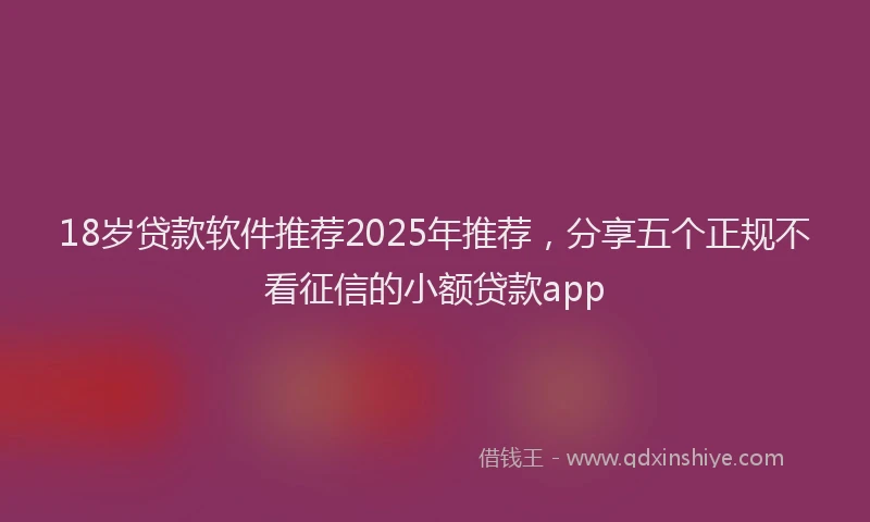 18岁贷款软件推荐2025年推荐，分享五个正规不看征信的小额贷款app